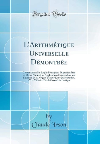 LArithmétique Universelle Démontrée: Contenant en Six Regles Principales Disposées dans un Ordre Naturel, les Applications Convenables aux Finances Et au Négoce Banque Et de Marchandise, à 'Art Militaire Et à la Géométrie Pratique (Classic Reprint)
