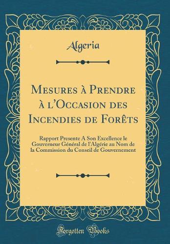 Mesures à Prendre à l'Occasion des Incendies de Forêts: Rapport Presente A Son Excellence le Gouverneur Général de l'Algérie au Nom de la Commission du Conseil de Gouvernement (Classic Reprint)