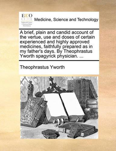 A Brief, Plain and Candid Account of the Vertue, Use and Doses of Certain Experienced and Highly Approved Medicines, Faithfully Prepared as in My Father's Days. by Theophrastus Yworth Spagyrick Physician. ...