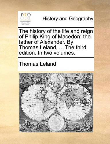 The history of the life and reign of Philip King of Macedon; the father of Alexander. By Thomas Leland, ... The third edition. In two volumes.