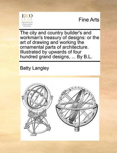 The City and Country Builder's and Workman's Treasury of Designs: Or the Art of Drawing and Working the Ornamental Parts of Architecture. Illustrated by Upwards of Four Hundred Grand Designs, ... by B.L.