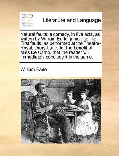 Natural faults: a comedy, in five acts, as written by William Earle, junior: so like First faults, as performed at the Theatre-Royal, Drury-Lane, for the benefit of Miss De Camp, that the reader will immediately conclude it is the same.