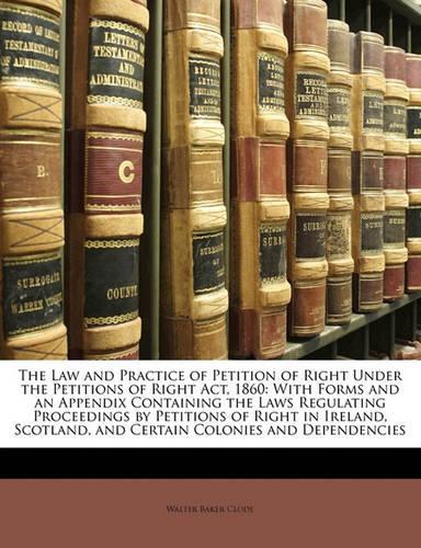 The Law and Practice of Petition of Right Under the Petitions of Right ACT, 1860: With Forms and an Appendix Containing the Laws Regulating Proceedings by Petitions of Right in Ireland, Scotland, and Certain Colonies and Dependencies