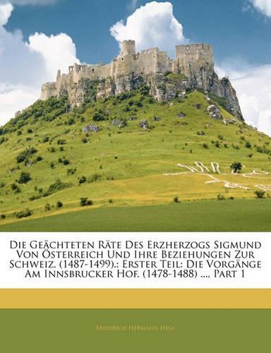 Die Geächteten Räte Des Erzherzogs Sigmund Von Österreich Und Ihre Beziehungen Zur Schweiz. (1487-1499).: Erster Teil: Die Vorgänge Am Innsbrucker Hof. (1478-1488) ..., Part 1