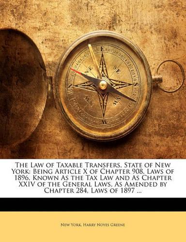 The Law of Taxable Transfers, State of New York: Being Article X of Chapter 908, Laws of 1896, Known as the Tax Law and as Chapter XXIV of the General Laws, as Amended by Chapter 284, Laws of 1897 ...